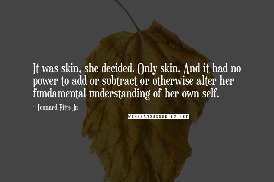 Leonard Pitts Jr. Quotes: It was skin, she decided. Only skin. And it had no power to add or subtract or otherwise alter her fundamental understanding of her own self.