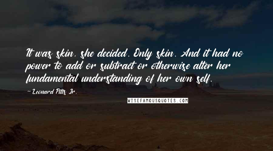 Leonard Pitts Jr. Quotes: It was skin, she decided. Only skin. And it had no power to add or subtract or otherwise alter her fundamental understanding of her own self.