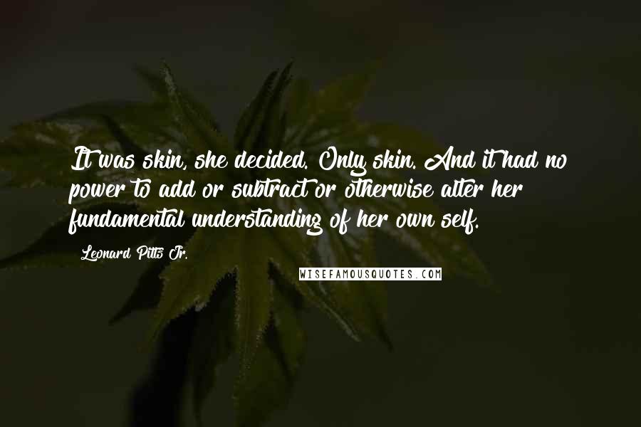 Leonard Pitts Jr. Quotes: It was skin, she decided. Only skin. And it had no power to add or subtract or otherwise alter her fundamental understanding of her own self.