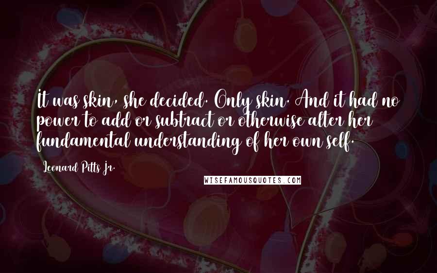 Leonard Pitts Jr. Quotes: It was skin, she decided. Only skin. And it had no power to add or subtract or otherwise alter her fundamental understanding of her own self.