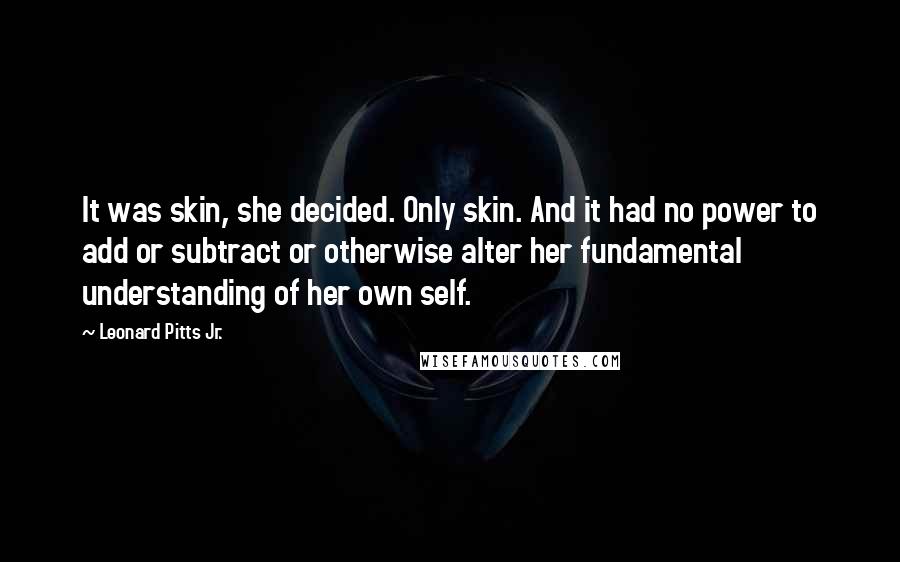 Leonard Pitts Jr. Quotes: It was skin, she decided. Only skin. And it had no power to add or subtract or otherwise alter her fundamental understanding of her own self.