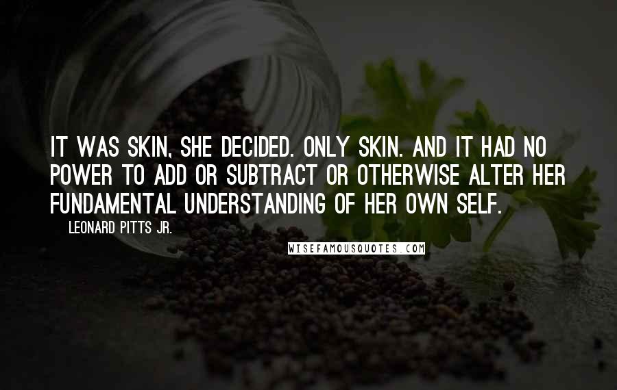 Leonard Pitts Jr. Quotes: It was skin, she decided. Only skin. And it had no power to add or subtract or otherwise alter her fundamental understanding of her own self.