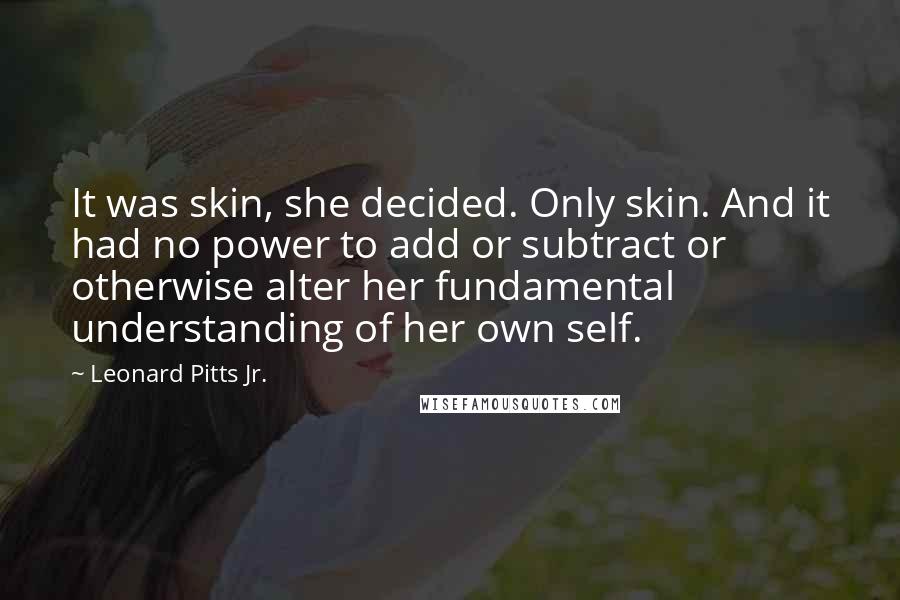 Leonard Pitts Jr. Quotes: It was skin, she decided. Only skin. And it had no power to add or subtract or otherwise alter her fundamental understanding of her own self.