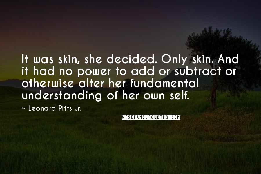 Leonard Pitts Jr. Quotes: It was skin, she decided. Only skin. And it had no power to add or subtract or otherwise alter her fundamental understanding of her own self.