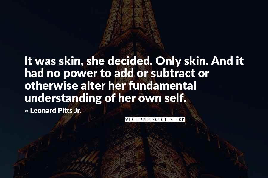 Leonard Pitts Jr. Quotes: It was skin, she decided. Only skin. And it had no power to add or subtract or otherwise alter her fundamental understanding of her own self.