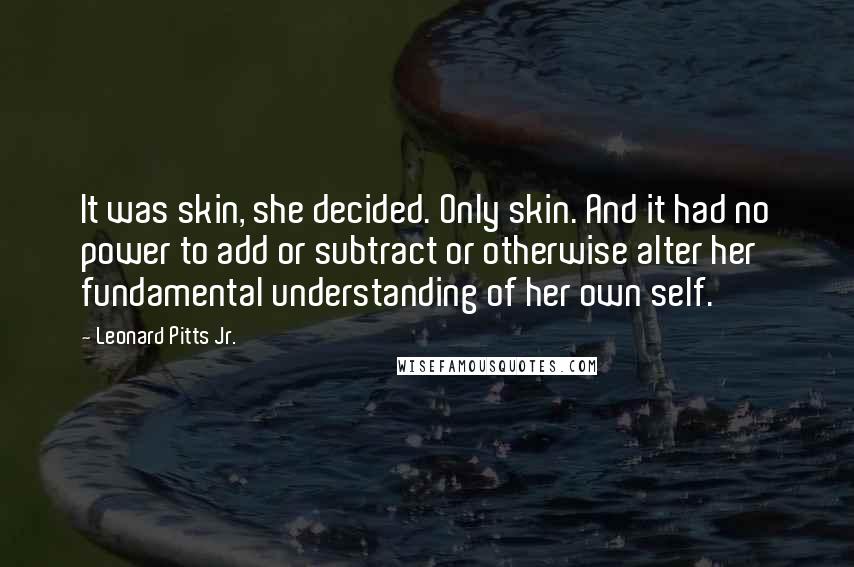 Leonard Pitts Jr. Quotes: It was skin, she decided. Only skin. And it had no power to add or subtract or otherwise alter her fundamental understanding of her own self.