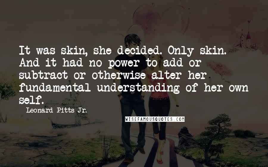 Leonard Pitts Jr. Quotes: It was skin, she decided. Only skin. And it had no power to add or subtract or otherwise alter her fundamental understanding of her own self.