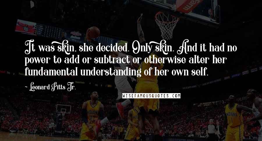 Leonard Pitts Jr. Quotes: It was skin, she decided. Only skin. And it had no power to add or subtract or otherwise alter her fundamental understanding of her own self.
