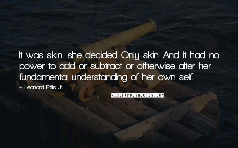 Leonard Pitts Jr. Quotes: It was skin, she decided. Only skin. And it had no power to add or subtract or otherwise alter her fundamental understanding of her own self.