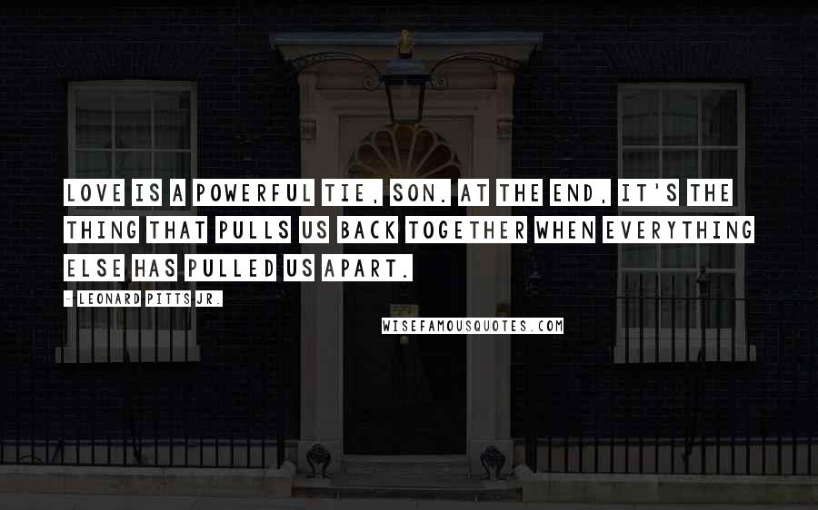 Leonard Pitts Jr. Quotes: Love is a powerful tie, son. At the end, it's the thing that pulls us back together when everything else has pulled us apart.