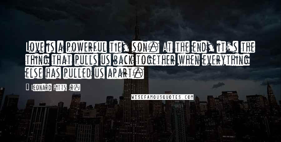 Leonard Pitts Jr. Quotes: Love is a powerful tie, son. At the end, it's the thing that pulls us back together when everything else has pulled us apart.