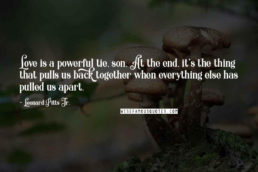 Leonard Pitts Jr. Quotes: Love is a powerful tie, son. At the end, it's the thing that pulls us back together when everything else has pulled us apart.