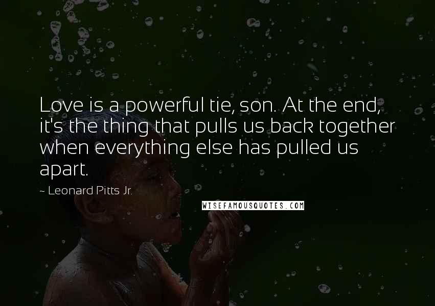Leonard Pitts Jr. Quotes: Love is a powerful tie, son. At the end, it's the thing that pulls us back together when everything else has pulled us apart.