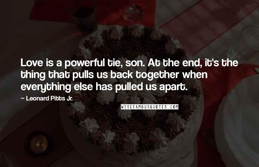 Leonard Pitts Jr. Quotes: Love is a powerful tie, son. At the end, it's the thing that pulls us back together when everything else has pulled us apart.