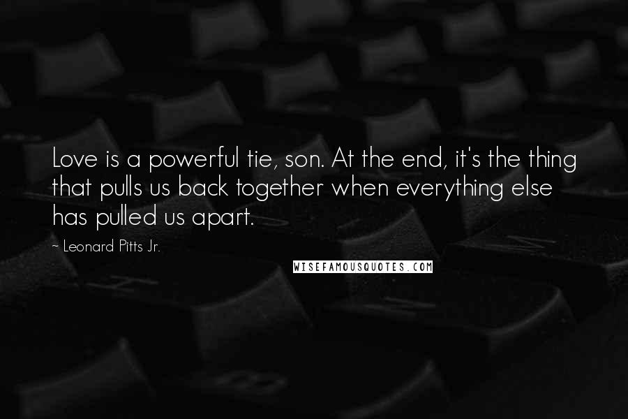 Leonard Pitts Jr. Quotes: Love is a powerful tie, son. At the end, it's the thing that pulls us back together when everything else has pulled us apart.