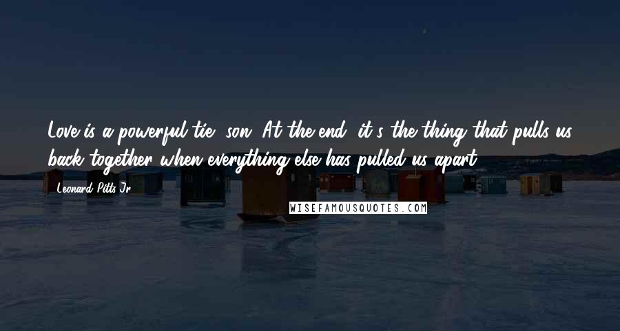 Leonard Pitts Jr. Quotes: Love is a powerful tie, son. At the end, it's the thing that pulls us back together when everything else has pulled us apart.