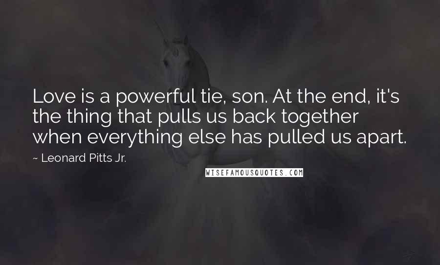 Leonard Pitts Jr. Quotes: Love is a powerful tie, son. At the end, it's the thing that pulls us back together when everything else has pulled us apart.