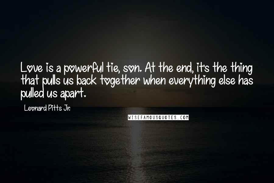 Leonard Pitts Jr. Quotes: Love is a powerful tie, son. At the end, it's the thing that pulls us back together when everything else has pulled us apart.