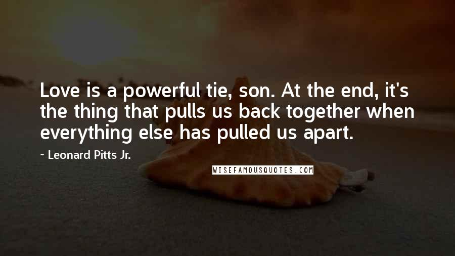 Leonard Pitts Jr. Quotes: Love is a powerful tie, son. At the end, it's the thing that pulls us back together when everything else has pulled us apart.