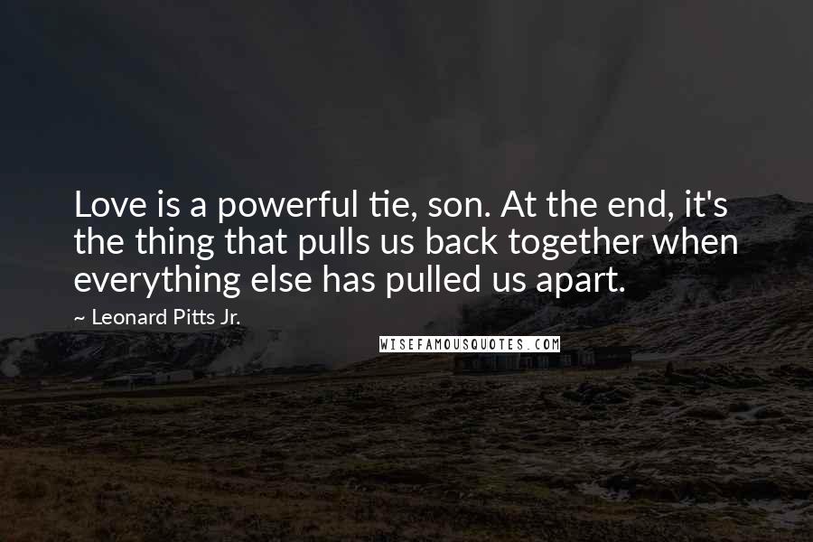 Leonard Pitts Jr. Quotes: Love is a powerful tie, son. At the end, it's the thing that pulls us back together when everything else has pulled us apart.