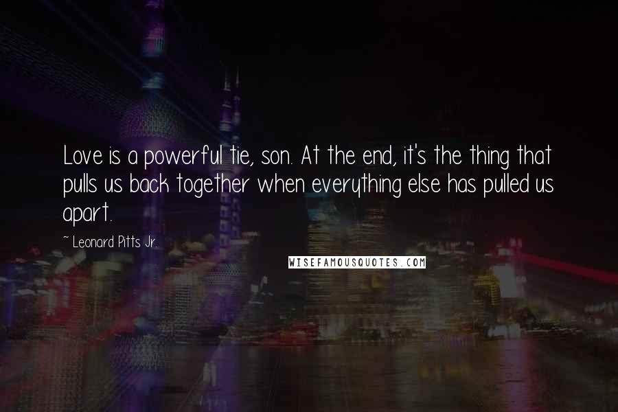 Leonard Pitts Jr. Quotes: Love is a powerful tie, son. At the end, it's the thing that pulls us back together when everything else has pulled us apart.