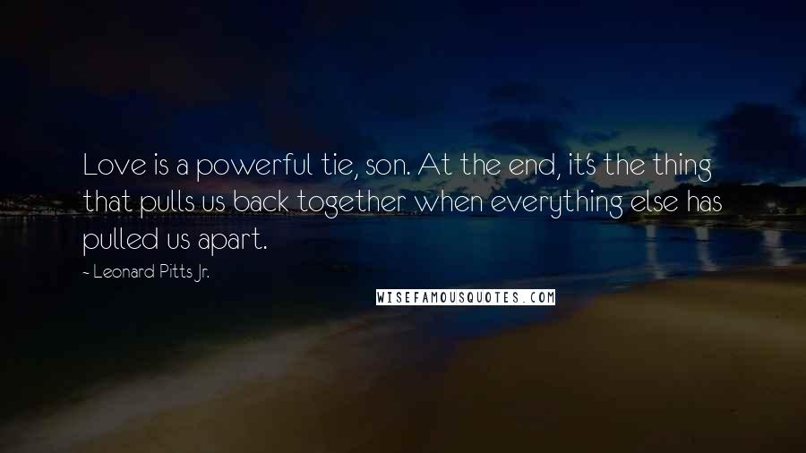 Leonard Pitts Jr. Quotes: Love is a powerful tie, son. At the end, it's the thing that pulls us back together when everything else has pulled us apart.