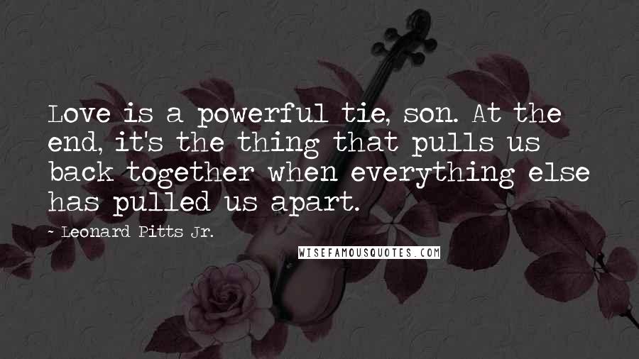 Leonard Pitts Jr. Quotes: Love is a powerful tie, son. At the end, it's the thing that pulls us back together when everything else has pulled us apart.