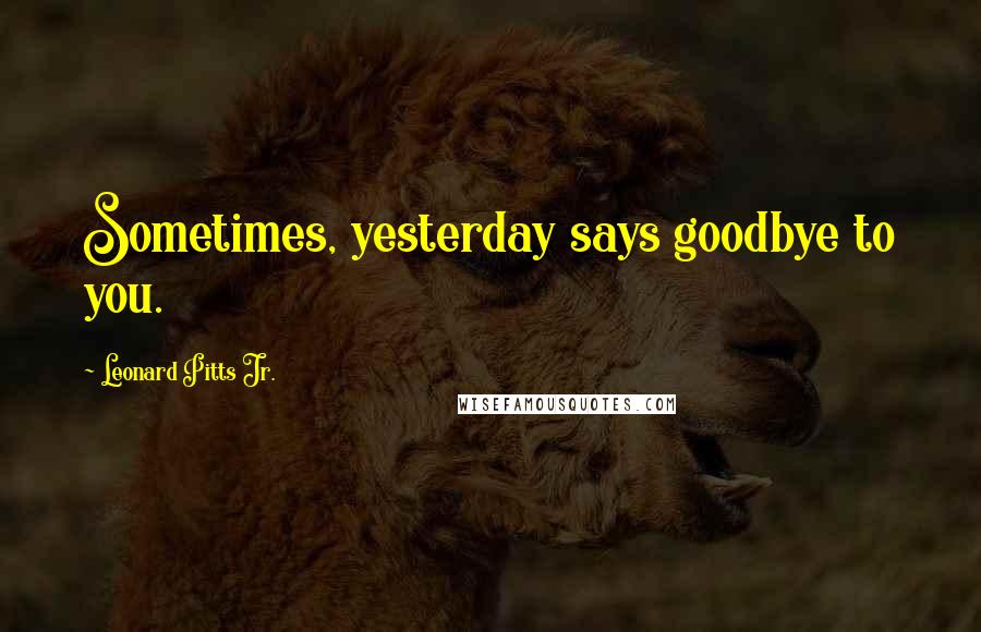 Leonard Pitts Jr. Quotes: Sometimes, yesterday says goodbye to you.