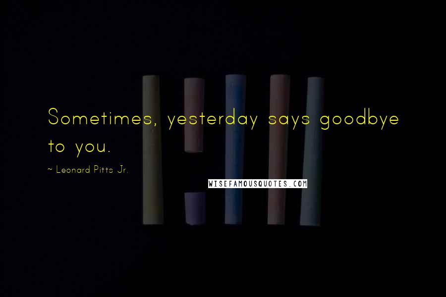 Leonard Pitts Jr. Quotes: Sometimes, yesterday says goodbye to you.
