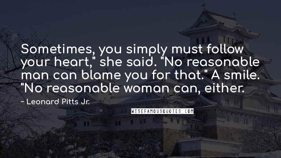 Leonard Pitts Jr. Quotes: Sometimes, you simply must follow your heart," she said. "No reasonable man can blame you for that." A smile. "No reasonable woman can, either.