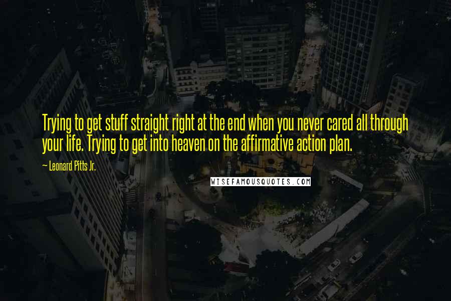 Leonard Pitts Jr. Quotes: Trying to get stuff straight right at the end when you never cared all through your life. Trying to get into heaven on the affirmative action plan.