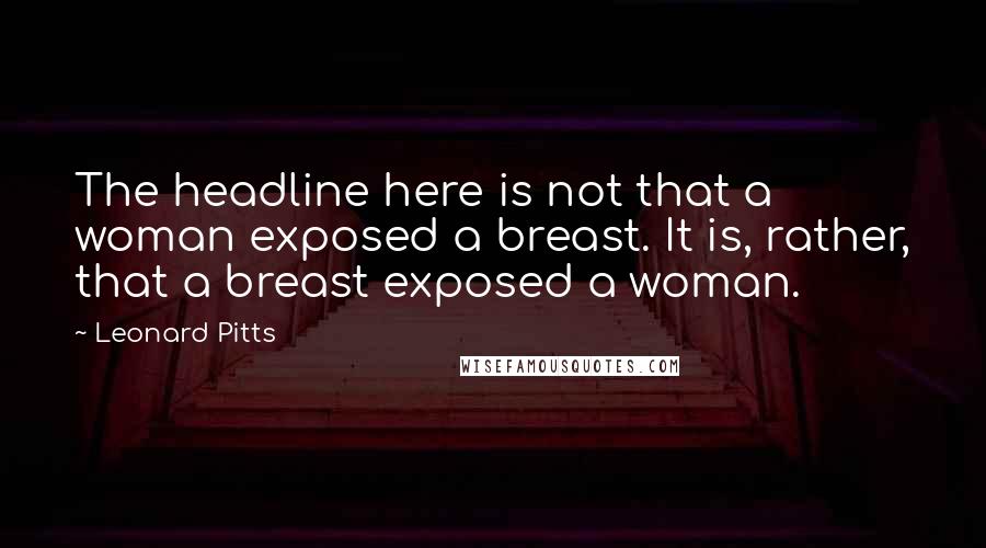 Leonard Pitts Quotes: The headline here is not that a woman exposed a breast. It is, rather, that a breast exposed a woman.