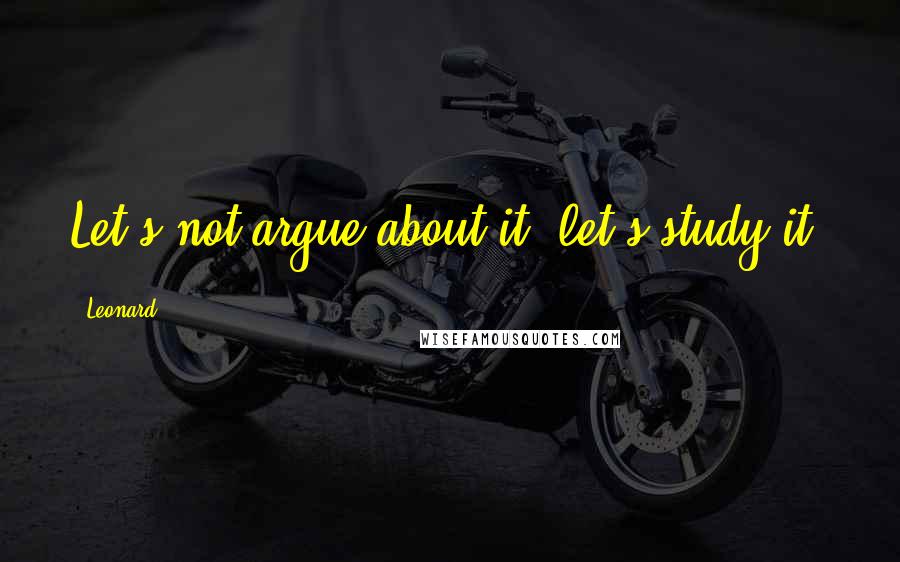 Leonard Quotes: Let's not argue about it, let's study it.