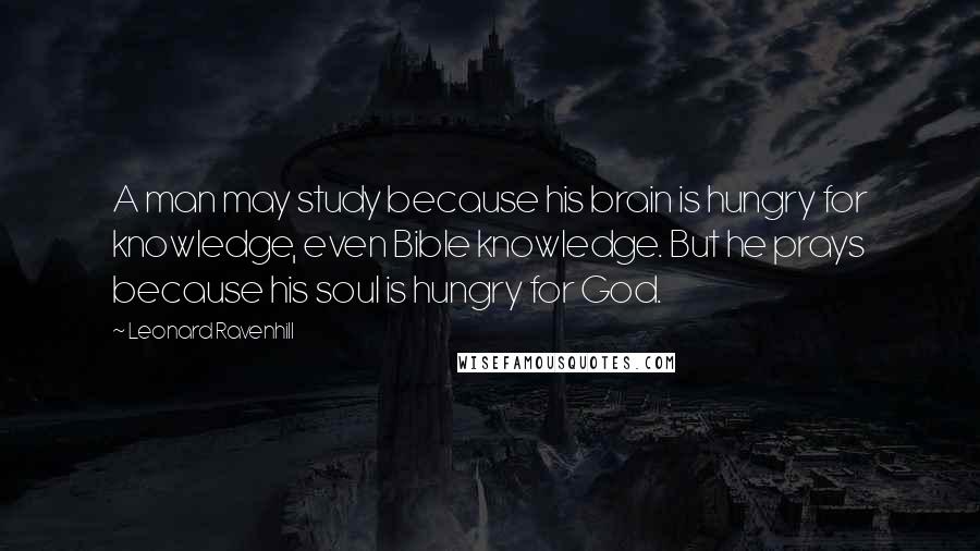 Leonard Ravenhill Quotes: A man may study because his brain is hungry for knowledge, even Bible knowledge. But he prays because his soul is hungry for God.