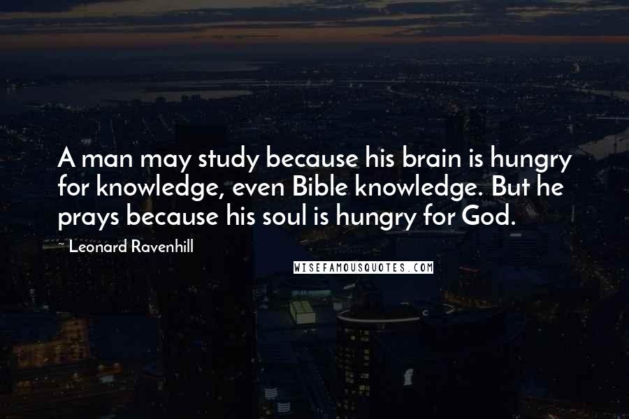 Leonard Ravenhill Quotes: A man may study because his brain is hungry for knowledge, even Bible knowledge. But he prays because his soul is hungry for God.