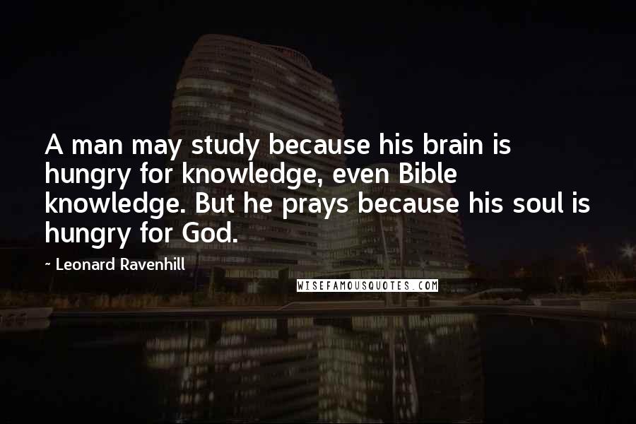 Leonard Ravenhill Quotes: A man may study because his brain is hungry for knowledge, even Bible knowledge. But he prays because his soul is hungry for God.