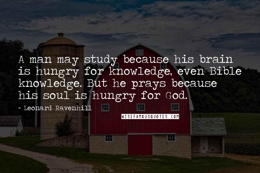 Leonard Ravenhill Quotes: A man may study because his brain is hungry for knowledge, even Bible knowledge. But he prays because his soul is hungry for God.