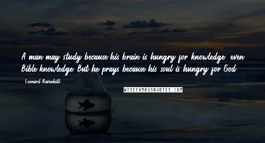 Leonard Ravenhill Quotes: A man may study because his brain is hungry for knowledge, even Bible knowledge. But he prays because his soul is hungry for God.
