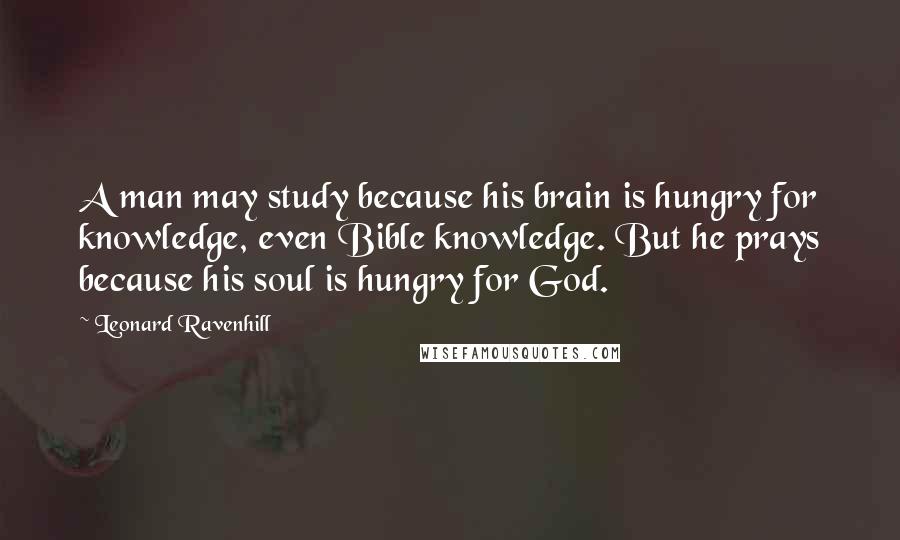 Leonard Ravenhill Quotes: A man may study because his brain is hungry for knowledge, even Bible knowledge. But he prays because his soul is hungry for God.