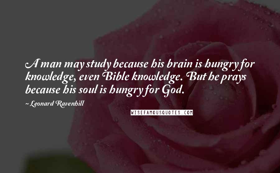 Leonard Ravenhill Quotes: A man may study because his brain is hungry for knowledge, even Bible knowledge. But he prays because his soul is hungry for God.