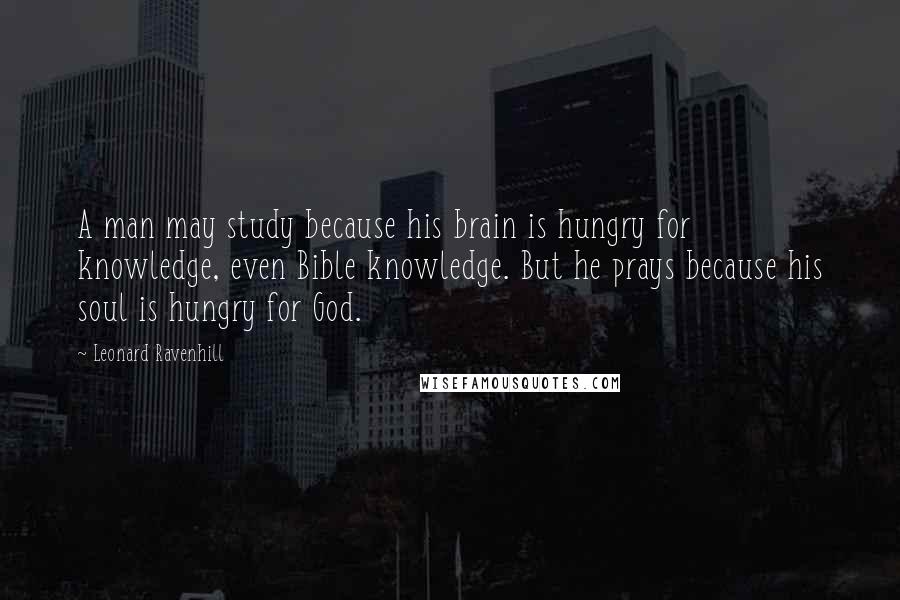 Leonard Ravenhill Quotes: A man may study because his brain is hungry for knowledge, even Bible knowledge. But he prays because his soul is hungry for God.