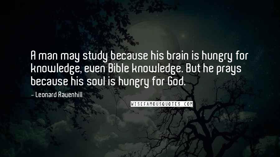 Leonard Ravenhill Quotes: A man may study because his brain is hungry for knowledge, even Bible knowledge. But he prays because his soul is hungry for God.