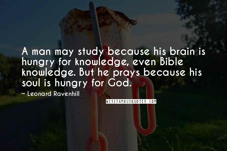 Leonard Ravenhill Quotes: A man may study because his brain is hungry for knowledge, even Bible knowledge. But he prays because his soul is hungry for God.