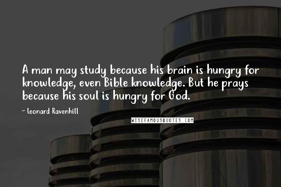 Leonard Ravenhill Quotes: A man may study because his brain is hungry for knowledge, even Bible knowledge. But he prays because his soul is hungry for God.