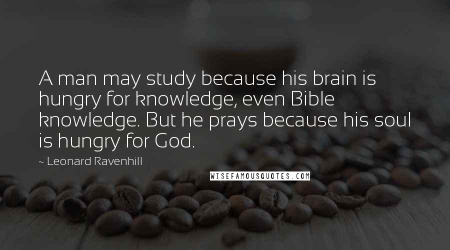 Leonard Ravenhill Quotes: A man may study because his brain is hungry for knowledge, even Bible knowledge. But he prays because his soul is hungry for God.