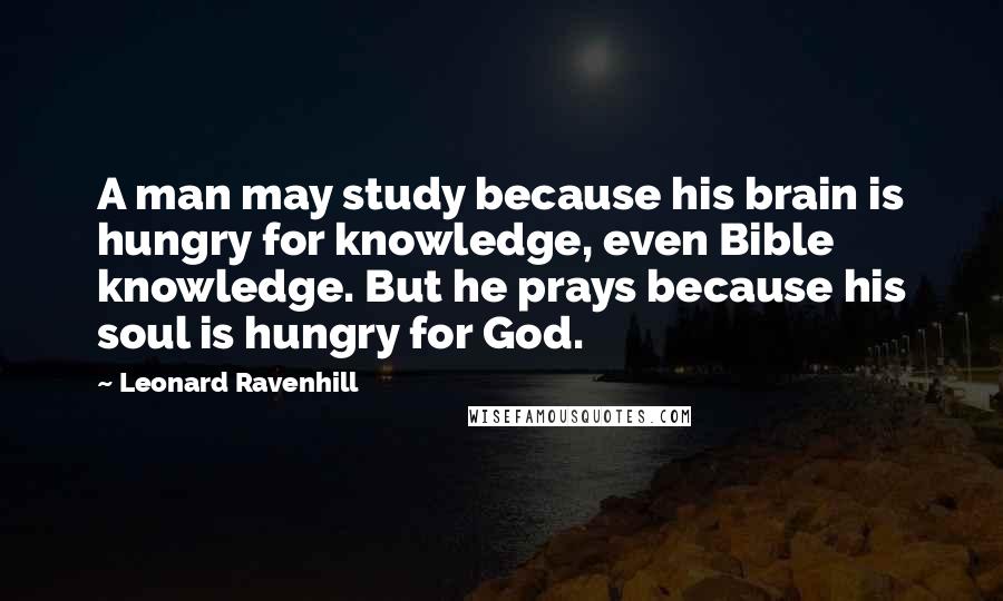 Leonard Ravenhill Quotes: A man may study because his brain is hungry for knowledge, even Bible knowledge. But he prays because his soul is hungry for God.