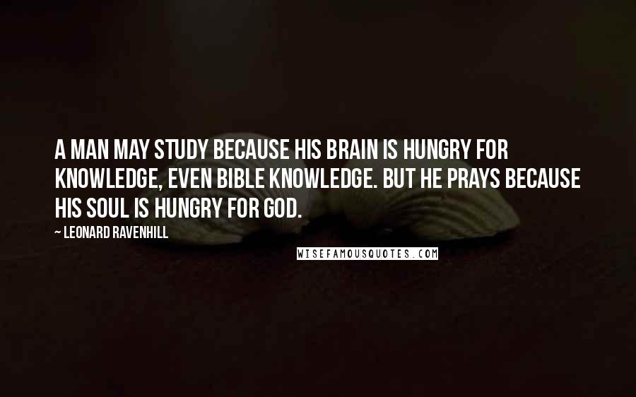 Leonard Ravenhill Quotes: A man may study because his brain is hungry for knowledge, even Bible knowledge. But he prays because his soul is hungry for God.