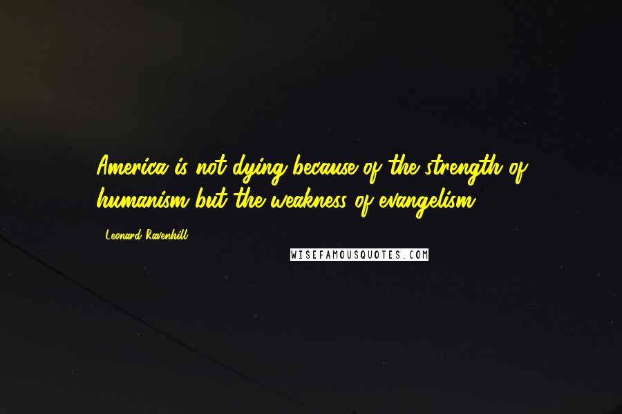 Leonard Ravenhill Quotes: America is not dying because of the strength of humanism but the weakness of evangelism.