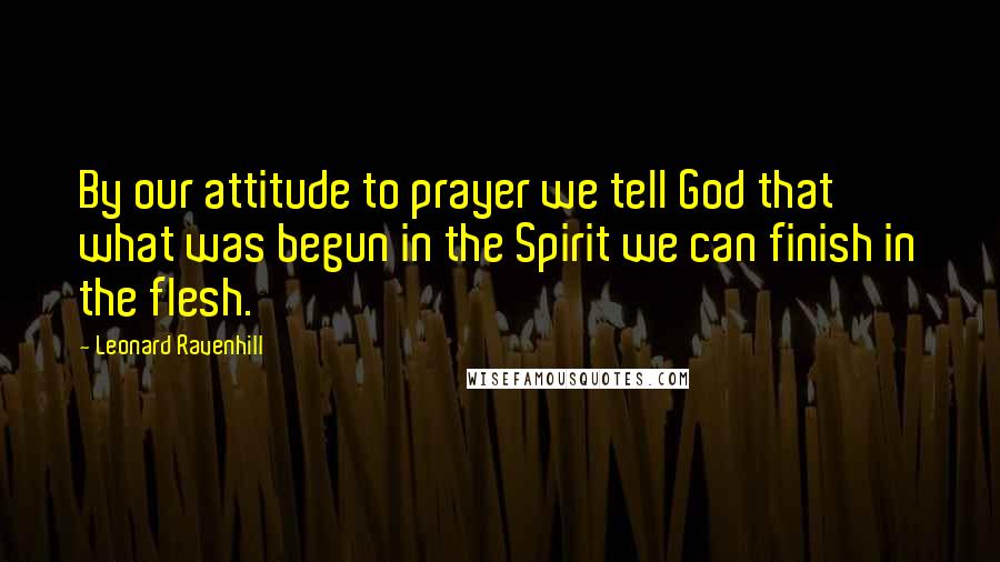 Leonard Ravenhill Quotes: By our attitude to prayer we tell God that what was begun in the Spirit we can finish in the flesh.