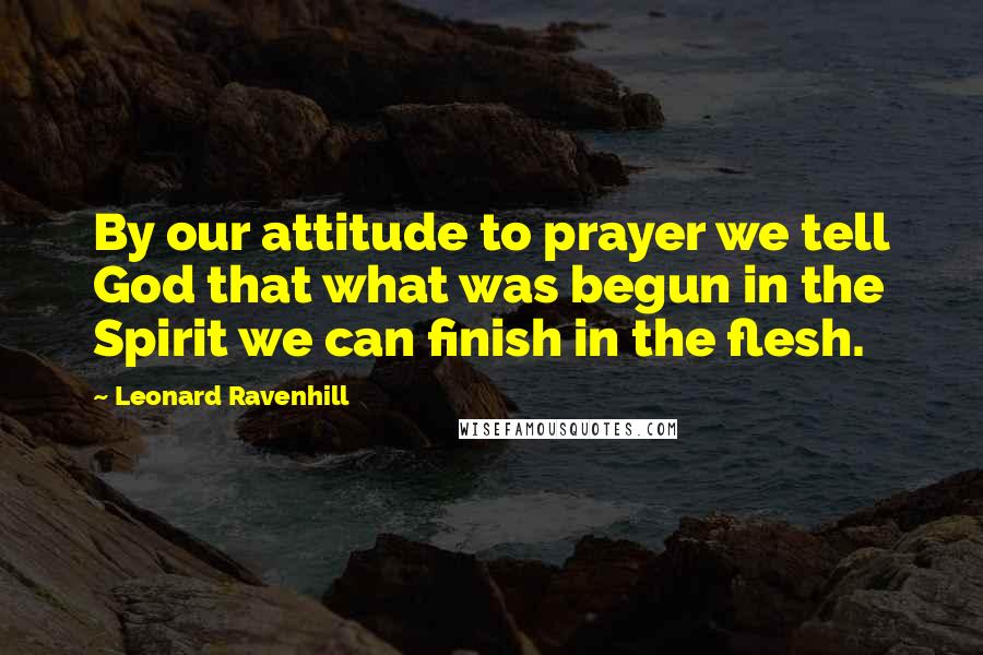 Leonard Ravenhill Quotes: By our attitude to prayer we tell God that what was begun in the Spirit we can finish in the flesh.